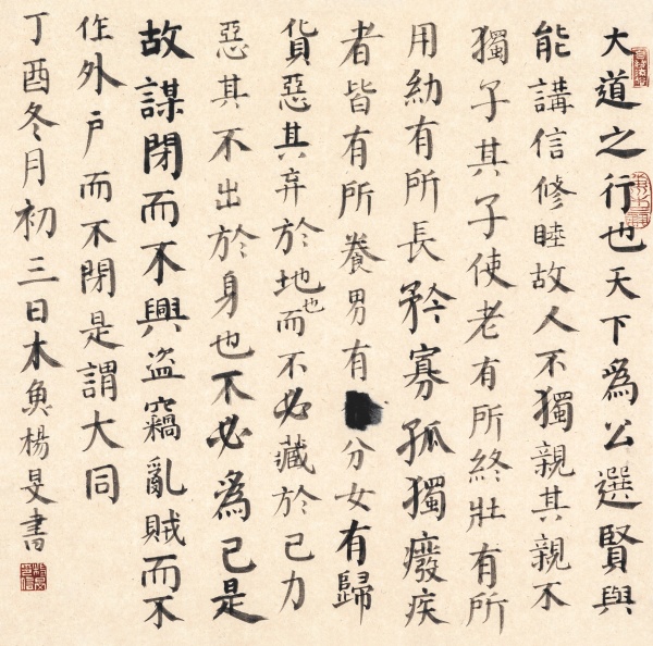 楷书·《礼运大同篇》48cm×48cm大道之行也，天下为公。选贤与能，讲信修睦。故人不独亲其亲，不独子其子。使老有所终，壮有所用，幼有所长，矜寡孤独废疾者皆有所养，男有分，女有归。货恶其弃于地也，（而）不必藏于己；力恶其不出于身也，不必为己。是故谋闭而不兴，盗窃乱贼而不作，外户而不闭，是谓大同。丁酉冬月初三日木鱼杨旻书.JPG